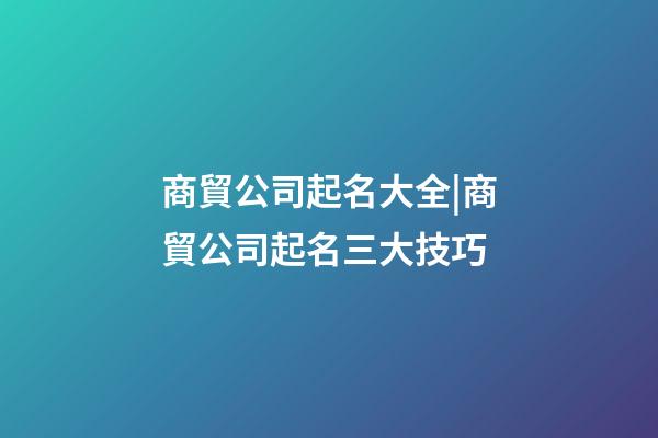 商貿公司起名大全|商貿公司起名三大技巧-第1張-公司起名-玄機派